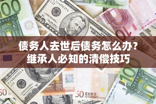 武汉债务人去世后债务怎么办？继承人必知的清偿技巧