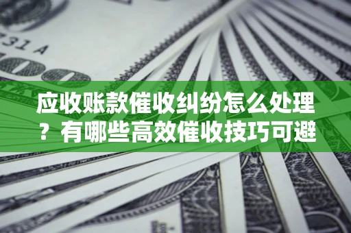 武汉应收账款催收纠纷怎么处理？有哪些高效催收技巧可避免坏账？